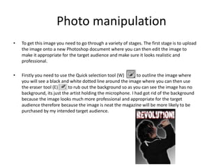 Photo manipulation
• To get this image you need to go through a variety of stages. The first stage is to upload
the image onto a new Photoshop document where you can then edit the image to
make it appropriate for the target audience and make sure it looks realistic and
professional.
• Firstly you need to use the Quick selection tool (W) to outline the image where
you will see a black and white dotted line around the image where you can then use
the eraser tool (E) to rub out the background so as you can see the image has no
background, its just the artist holding the microphone. I had got rid of the background
because the image looks much more professional and appropriate for the target
audience therefore because the image is neat the magazine will be more likely to be
purchased by my intended target audience.
 