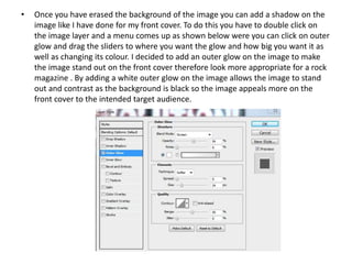 • Once you have erased the background of the image you can add a shadow on the
image like I have done for my front cover. To do this you have to double click on
the image layer and a menu comes up as shown below were you can click on outer
glow and drag the sliders to where you want the glow and how big you want it as
well as changing its colour. I decided to add an outer glow on the image to make
the image stand out on the front cover therefore look more appropriate for a rock
magazine . By adding a white outer glow on the image allows the image to stand
out and contrast as the background is black so the image appeals more on the
front cover to the intended target audience.
 