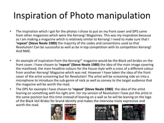 Inspiration of Photo manipulation
• The inspiration which I got for the photos I chose to put on my front cover and DPS came
from other magazines which were the Kerrang! Magazines. This was my inspiration because
as I am making a magazine which is relatively similar to Kerrang! I need to make sure that I
‘repeat’ (Steve Neale 1980) the majority of the codes and conventions used so that
Revolution! Can be successful as well as be in top competition with its competitors Kerrang!
And NME.
• An example of inspiration from the Kerrang!” magazine would be the Black veil brides on the
front cover. I have chosen to ‘repeat’ (Steve Neale 1980) the idea of the main image covering
the masthead, the main headline colours for the house style with a cross of a different colour
from another Kerrang! Magazine which was red. However I have taken the idea of the front
cover of the artist screaming but for Revolution! The artist will be screaming side on into a
microphone to introduce the sub-genre of rock as well as convey to the target audience that
the magazine will be worth the read.
• The DPS for example I have chosen to ‘repeat’ (Steve Neale 1980) the idea of the artist
leaning on something with his right arm. For my version of Revolution I have put the artist in
the same position but this time instead of leaning on a wall as he will be leaning on the logo
of the Black Veil Brides for brand identity and makes the interview more expressive and
worth the read.
 