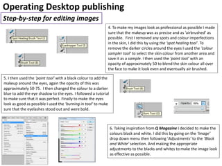 Operating Desktop publishing
Step-by-step for editing images
4. To make my images look as professional as possible I made
sure that the makeup was as precise and as ‘airbrushed’ as
possible. First I removed any spots and colour imperfections
in the skin, I did this by using the ‘spot healing tool’. To
remove the darker circles around the eyes I used the ‘colour
sampler tool’ to select the skin colour from another area and
save it as a sample. I then used the ‘paint tool’ with an
opacity of approximately 50 to blend the skin colour all over
the face to make it look even and eventually air brushed.
5. I then used the ‘paint tool’ with a black colour to add the
makeup around the eyes, again the opacity of this was
approximately 50-75. I then changed the colour to a darker
blue to add the eye shadow to the eyes. I followed a tutorial
to make sure that it was perfect. Finally to make the eyes
look as good as possible I used the ‘burning in tool’ to make
sure that the eyelashes stood out and were bold.
6. Taking inspiration from Q Magazine I decided to make the
colours black and white. I did this by going on the ‘Image’
drop down menu then following ‘Adjustments’ to the ‘Black
and White’ selection. And making the appropriate
adjustments to the blacks and whites to make the image look
as effective as possible.
 