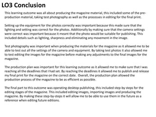 LO3 Conclusion
This learning outcome was all about producing the magazine material, this included some of the pre-
production material, taking test photography as well as the processes in editing for the final print.
Setting up the equipment for the photos correctly was important because this made sure that the
lighting and setting was correct for the photos. Additionally by making sure that the camera settings
were correct was important because it meant that the photo would be suitable for publishing. This
included details such as lighting, sharpness and eliminating any movement in the image.
Test photography was important when producing the materials for the magazine as it allowed me to be
able to test out all the settings of the camera and equipment. By taking test photos it also allowed me
to test editing the images for the magazine before making any adjustments to the final images for the
magazine.
The production plan was important for this learning outcome as it allowed me to make sure that I was
reaching all the deadlines that I had set. By reaching the deadlines it allowed me to publish and release
my final print for the magazine on the correct date. Overall, the production plan allowed the
production process of the magazine to be as efficient as possible.
The final part to this outcome was operating desktop publishing, this included step-by steps for the
editing stages of the magazine. This included editing images, importing images and producing the
magazine. By making these step-by-steps it will allow me to be able to use them in the future as a
reference when editing future editions.
 