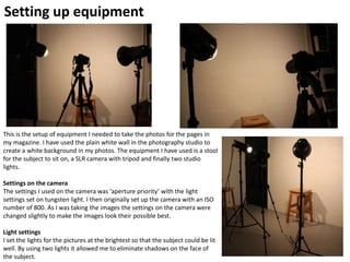 Setting up equipment
This is the setup of equipment I needed to take the photos for the pages in
my magazine. I have used the plain white wall in the photography studio to
create a white background in my photos. The equipment I have used is a stool
for the subject to sit on, a SLR camera with tripod and finally two studio
lights.
Settings on the camera
The settings I used on the camera was ‘aperture priority’ with the light
settings set on tungsten light. I then originally set up the camera with an ISO
number of 800. As I was taking the images the settings on the camera were
changed slightly to make the images look their possible best.
Light settings
I set the lights for the pictures at the brightest so that the subject could be lit
well. By using two lights it allowed me to eliminate shadows on the face of
the subject.
 