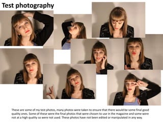 Test photography
These are some of my test photos, many photos were taken to ensure that there would be some final good
quality ones. Some of these were the final photos that were chosen to use in the magazine and some were
not at a high quality so were not used. These photos have not been edited or manipulated in any way.
 