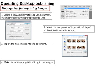Operating Desktop publishing
Step-by-step for importing images
1. Create a new Adobe Photoshop CS5 document,
making the canvas the appropriate size (A4).
2. Select the size preset as ‘International Paper’,
so that it is the suitable A4 size.
3. Import the final images into the document.
4. Make the most appropriate editing to the images.
 