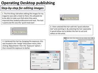 Operating Desktop publishing
Step-by-step for editing images
1. The first thing I did when editing the images for my
magazine was add a mask to them, this allowed me
to be able to make sure that when they were
imported they looked professional and neat. The tool
I used to do this was the ‘quick mask tool’.
2. I then selected the hair with the ‘quick selection
tool’ and zooming in. By selecting the hair separately
it would allow me to darken the hair to suit and
reflect on the artist.
3. I darkened the hair by changing the exposure, this
was located in the ‘Image’ drop down menu, then
clicking ‘Adjustments’ then the ‘Exposure’ option. I
then moved the exposure to darker.
 