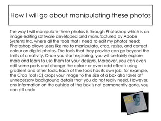 How I will go about manipulating these photos
The way I will manipulate these photos is through Photoshop which is an
image editing software developed and manufactured by Adobe
Systems Inc. where all the tools that I need to edit my photos need;
Photoshop allows users like me to manipulate, crop, resize, and correct
colour on digital photos. The tools that they provide can go beyond the
limits of creativity. Once you start exploring, you will certainly explore
more and learn to use them for your designs. Moreover, you can even
edit some parts and change the colour or even add effects using
gradient and other tools. Each of the tools has its own job, for example,
the Crop Tool (C) crops your image to the size of a box also takes off
unnecessary background details that you do not really need. However,
any information on the outside of the box is not permanently gone, you
can still undo.
 