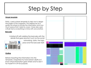 Step by Step
Simple template
Firstly, I used a blank template to help me to design
the pages of the magazine. This helped me as it
guide me where to locate the information and how
much space that I need to cover. I have also used
a Ruler tool so everything is in-line with one another.
Outline
Before importing the information into the
template, I imported my hand drawn drafts so I
know what information goes where and to see it
for myself if it is fit for purpose.
Barcode
I started off with adding the barcode with the
details that goes around it such as the social
networking, date, the logo,
price and the barcode itself.
 