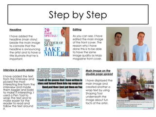Step by Step
Interview & quote relates
I have added the text
from the interview and
picked the most
interesting line from the
interview and made
them bigger and bold
to make it interesting. I
used a Pen Tool to
wrap the text and to
make easier for the
reader to read and
follow the text around
it.
Main image on the
double page spread
I have displayed the
main image and
created another a
wrap text by using
Shaping Tool
underneath the
image about fun
facts of the artist.
Headline
I have added the
headline (main story)
beside the main image
to connote that the
headline is announcing
the artist and to have a
title illustrate that he is
important.
Editing
As you can see, I have
edited the main image
of the front cover. The
reason why I have
done this is to be able
to have the same
image quality as Mojo
magazine front cover.
 