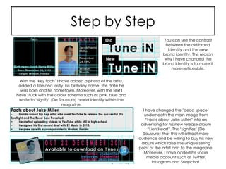 Step by Step
With the ‘key facts’ I have added a photo of the artist,
added a title and lastly, his birthday name, the date he
was born and his hometown. Moreover, with the text I
have stuck with the colour scheme such as pink, blue and
white to ‘signify’ (De Saussure) brand identify within the
magazine.
You can see the contrast
between the old brand
identity and the new
brand identity. The reason
why I have changed the
brand identity is to make it
more noticeable.
I have changed the ‘dead space’
underneath the main image from
“Facts about Jake Miller” into an
advertising for his new release album
“Lion Heart”. This ‘signifies’ (De
Saussure) that this will attract more
audience and be willing to buy his new
album which raise the unique selling
point of the artist and to the magazine.
Moreover, I have added his social
media account such as Twitter,
Instagram and Snapchat.
New
Old
 