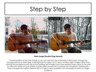 Step by Step
Main image (Double Page Spread)
The denotation of the main image as you can see from the screenshot is that I have change the
background into a forest type of background to make it as if it was a window (right image) rather than
leaving the background with the school building (left image) and I have applied more colour to the artist
to make him stand out and added a stroke effect around him to portray he is important. Additionally, I
have changed the caption (above-left) to make it more readable and noticeable towards my target
audience.
 