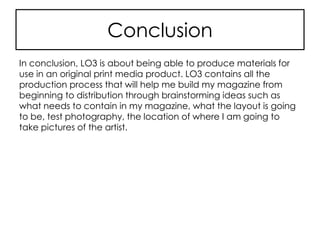 Conclusion
In conclusion, LO3 is about being able to produce materials for
use in an original print media product. LO3 contains all the
production process that will help me build my magazine from
beginning to distribution through brainstorming ideas such as
what needs to contain in my magazine, what the layout is going
to be, test photography, the location of where I am going to
take pictures of the artist.
 