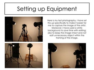 Setting up Equipment
Here is my test photography. I have set
this up specifically to make it easier for
me to capture the image of the artist.
Moreover, I have used a white
background to save time with editing;
also to keep the image intact and not
edit unnecessary object within the
framing of the image.
 