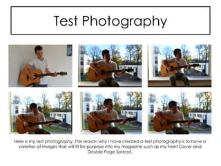 Test Photography
Here is my test photography. The reason why I have created a test photography is to have a
varieties of images that will fit for purpose into my magazine such as my Front Cover and
Double Page Spread.
 