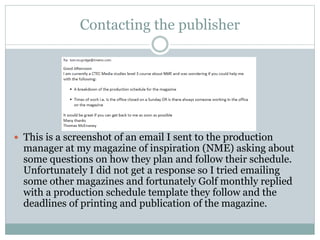 Contacting the publisher
 This is a screenshot of an email I sent to the production
manager at my magazine of inspiration (NME) asking about
some questions on how they plan and follow their schedule.
Unfortunately I did not get a response so I tried emailing
some other magazines and fortunately Golf monthly replied
with a production schedule template they follow and the
deadlines of printing and publication of the magazine.
 