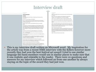 Interview draft
 This is my interview draft written on Microsoft word. My inspiration for
the article was from a recent NME interview with the Killers however more
recently they had won the best festival act award I tried to use similar
language the band members would use in similar places to make sure that
it was realistic and relatable to the reader. There were 10 questions and
answers for my interview which followed on from one another by always
staying on the topic of the award they had just won.
 
