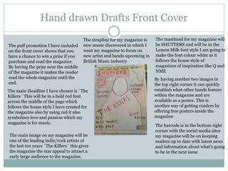 Hand drawn Drafts Front Cover
The masthead for my magazine will
be SHUTTERS and will be in the
Lemon Milk font style I am going to
make the font colour white as it
follows the house style of
magazines of inspiration like Q and
NME
The puff promotion I have included
on the front cover shows that you
have a chance to win a prize if you
purchase and read the magazine.
By having the prize near the middle
of the magazine it makes the reader
read the whole magazine until the
end.
The strapline for my magazine is
new music discovered in which I
want my magazine to focus on
new artist and bands upcoming in
British Music industry
The main Headline I have chosen is `The
Killers` This will be in a bold red font
across the middle of the page which
follows the house style I have created for
the magazine also by using red it also
symbolises love and passion which my
magazine is for music.
The barcode is in the bottom right
corner with the social media sites
my magazine will be on keeping
readers up to date with latest news
and information about what's going
to be in the next issue
By having another two images in
the top right corner it can quickly
establish what other bands feature
within the magazine and are
available as a poster. This is
another way of getting readers by
offering free posters inside the
magazine
The main image on my magazine will be
one of the leading indie/rock artists of
the last ten years `The Killers` this gives
the magazine the star appeal to attract a
early large audience to the magazine.
 