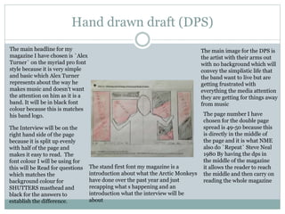 Hand drawn draft (DPS)
The main headline for my
magazine I have chosen is `Alex
Turner` on the myriad pro font
style because it is very simple
and basic which Alex Turner
represents about the way he
makes music and doesn’t want
the attention on him as it is a
band. It will be in black font
colour because this is matches
his band logo.
The Interview will be on the
right hand side of the page
because it is split up evenly
with half of the page and
makes it easy to read. The
font colour I will be using for
this will be Read for questions
which matches the
background colour for
SHUTTERS masthead and
black for the answers to
establish the difference.
The stand first font my magazine is a
introduction about what the Arctic Monkeys
have done over the past year and just
recapping what s happening and an
introduction what the interview will be
about
The page number I have
chosen for the double page
spread is 49-50 because this
is directly in the middle of
the page and it is what NME
also do `Repeat` Steve Neal
1980 By having the dps in
the middle of the magazine
it allows the reader to reach
the middle and then carry on
reading the whole magazine
The main image for the DPS is
the artist with their arms out
with no background which will
convey the simplistic life that
the band want to live but are
getting frustrated with
everything the media attention
they are getting for things away
from music
 