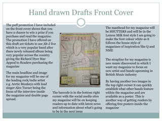 Hand drawn Drafts Front Cover
The masthead for my magazine will
be SHUTTERS and will be in the
Lemon Milk font style I am going to
make the font colour white as it
follows the house style of
magazines of inspiration like Q and
NME
The strapline for my magazine is
new music discovered in which I
want my magazine to focus on
new artist and bands upcoming in
British Music industry
The barcode is in the bottom right
corner with the social media sites
my magazine will be on keeping
readers up to date with latest news
and information about what's going
to be in the next issue
By having another two images in
the top right corner it can quickly
establish what other bands feature
within the magazine and are
available as a poster. This is
another way of getting readers by
offering free posters inside the
magazine
The puff promotion I have included
on the front cover shows that you
have a chance to win a prize if you
purchase and read the magazine.
The promotion I have offered on
this draft are tickets to see Alt-J live
which is a very popular band after
there newly released album being
very popular across the country
giving the Richard Dyer Star
Appeal to Readers purchasing the
magazine
The main headline and image
for my magazine will be one of
the leading rock/indie artist
e.g. Arctic Monkeys with lead
singer Alex Turner being the
focus of the interview inside
the magazine and double page
spread.
 