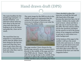 Hand drawn draft (DPS)
I have decided to place the
interview on both the left and
ride hand side of the page
because the interview has a lot of
content I believe the reader will
want to know about and this is
the only way it can be put onto
the DPS. The font colours will be
red for the questions and black
for the answer as red is the house
colour of my magazine and black
is and easy to read colour on a
white background.
At the bottom of the page in the
middle I will have the social
media sites and issue no. to show
where to get the latest news and
information for the magazine
and what other issues they can
purchase if the have not read the
magazine before.
The page number I have chosen for the
double page spread is 49-50 because this is
directly in the middle of the page and it is
what NME also do `Repeat` Steve Neal
1980 By having the dps in the middle of the
magazine it allows the reader to reach the
middle and then carry on reading the whole
The stand first font my
magazine is a introduction
about what the Killers have
been doing for the last ten
years and what they have
done to get where they are
now and the interview will
lead onto what they want to
do in the future.
The main headline for the
double page spread is `A
decade of history` as I
interview about what hey
have done in the last ten
years and what they are
looking to do in the future
and goals the y have set to
reach.
The main image for the DPS is to be in the
middle of page as it represents that the
artists tis the centre of attention and
everyone is looking to him to see what the
future of The Killers holds.
 