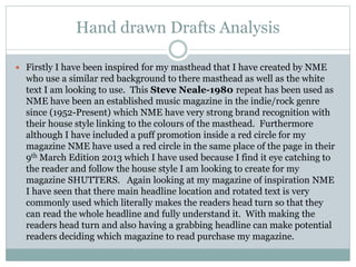 Hand drawn Drafts Analysis
 Firstly I have been inspired for my masthead that I have created by NME
who use a similar red background to there masthead as well as the white
text I am looking to use. This Steve Neale-1980 repeat has been used as
NME have been an established music magazine in the indie/rock genre
since (1952-Present) which NME have very strong brand recognition with
their house style linking to the colours of the masthead. Furthermore
although I have included a puff promotion inside a red circle for my
magazine NME have used a red circle in the same place of the page in their
9th March Edition 2013 which I have used because I find it eye catching to
the reader and follow the house style I am looking to create for my
magazine SHUTTERS. Again looking at my magazine of inspiration NME
I have seen that there main headline location and rotated text is very
commonly used which literally makes the readers head turn so that they
can read the whole headline and fully understand it. With making the
readers head turn and also having a grabbing headline can make potential
readers deciding which magazine to read purchase my magazine.
 