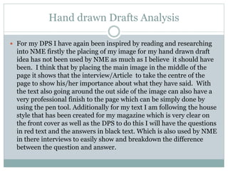 Hand drawn Drafts Analysis
 For my DPS I have again been inspired by reading and researching
into NME firstly the placing of my image for my hand drawn draft
idea has not been used by NME as much as I believe it should have
been. I think that by placing the main image in the middle of the
page it shows that the interview/Article to take the centre of the
page to show his/her importance about what they have said. With
the text also going around the out side of the image can also have a
very professional finish to the page which can be simply done by
using the pen tool. Additionally for my text I am following the house
style that has been created for my magazine which is very clear on
the front cover as well as the DPS to do this I will have the questions
in red text and the answers in black text. Which is also used by NME
in there interviews to easily show and breakdown the difference
between the question and answer.
 