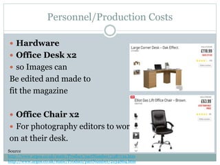 Personnel/Production Costs
 Hardware
 Office Desk x2
 so Images can
Be edited and made to
fit the magazine
 Office Chair x2
 For photography editors to work
on at their desk.
Source
http://www.argos.co.uk/static/Product/partNumber/3387139.htm
http://www.argos.co.uk/static/Product/partNumber/2134864.htm
 