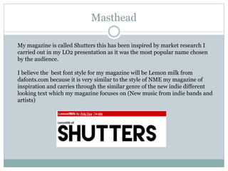 Masthead
My magazine is called Shutters this has been inspired by market research I
carried out in my LO2 presentation as it was the most popular name chosen
by the audience.
I believe the best font style for my magazine will be Lemon milk from
dafonts.com because it is very similar to the style of NME my magazine of
inspiration and carries through the similar genre of the new indie different
looking text which my magazine focuses on (New music from indie bands and
artists)
 