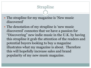 Strapline
 The strapline for my magazine is ‘New music
discovered’
 The denotation of my strapline is ‘new music
discovered’ connotes that we have a passion for
“Discovering” new indie music in the U.K. by having
this strapline it grab the attention of the readers and
potential buyers looking to buy a magazine
illustrates what my magazine is about. Therefore
this will hopefully increase sales and brand
popularity of my new music magazine.
 