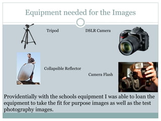 Equipment needed for the Images
Tripod DSLR Camera
Camera Flash
Collapsible Reflector
Providentially with the schools equipment I was able to loan the
equipment to take the fit for purpose images as well as the test
photography images.
 