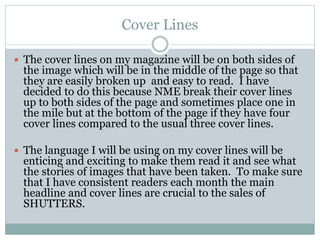Cover Lines
 The cover lines on my magazine will be on both sides of
the image which will be in the middle of the page so that
they are easily broken up and easy to read. I have
decided to do this because NME break their cover lines
up to both sides of the page and sometimes place one in
the mile but at the bottom of the page if they have four
cover lines compared to the usual three cover lines.
 The language I will be using on my cover lines will be
enticing and exciting to make them read it and see what
the stories of images that have been taken. To make sure
that I have consistent readers each month the main
headline and cover lines are crucial to the sales of
SHUTTERS.
 