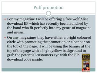 Puff promotion
 For my magazine I will be offering a free wolf Alice
download EP which has recently been launched by
the band who fit perfectly into my genre of magazine
and music.
 On any magazines they have either a bright coloured
circle with promoting the promotion or a banner on
the top of the page. I will be using the banner at the
top of the page with a bight yellow background to
grab the potential customers eye with the EP
download code inside.
 