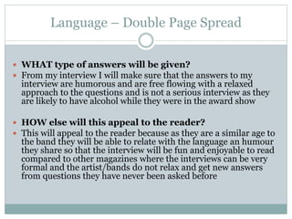 Language – Double Page Spread
 WHAT type of answers will be given?
 From my interview I will make sure that the answers to my
interview are humorous and are free flowing with a relaxed
approach to the questions and is not a serious interview as they
are likely to have alcohol while they were in the award show
 HOW else will this appeal to the reader?
 This will appeal to the reader because as they are a similar age to
the band they will be able to relate with the language an humour
they share so that the interview will be fun and enjoyable to read
compared to other magazines where the interviews can be very
formal and the artist/bands do not relax and get new answers
from questions they have never been asked before
 