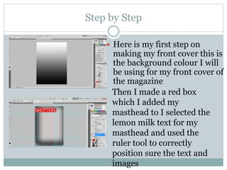 Step by Step
 Here is my first step on
making my front cover this is
the background colour I will
be using for my front cover of
the magazine
Then I made a red box
which I added my
masthead to I selected the
lemon milk text for my
masthead and used the
ruler tool to correctly
position sure the text and
images
 