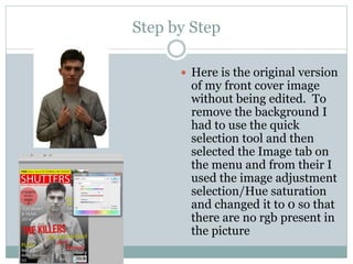 Step by Step
 Here is the original version
of my front cover image
without being edited. To
remove the background I
had to use the quick
selection tool and then
selected the Image tab on
the menu and from their I
used the image adjustment
selection/Hue saturation
and changed it to 0 so that
there are no rgb present in
the picture
 
