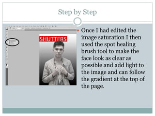 Step by Step
 Once I had edited the
image saturation I then
used the spot healing
brush tool to make the
face look as clear as
possible and add light to
the image and can follow
the gradient at the top of
the page.
 