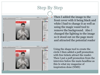 Step By Step
 Then I added the image to the
front cover with it being black and
white I had to change it as well as
using the magic wand tool to
remove the background. Also I
changed the lighting to the image
so it stood out on the page more
and attracted the potential reader
Using the shape tool to create the
circle I then added a puff promotion
with free tickets attract the reader.
Then I put a puff promotion from the
interview below the main headline as
this Is what my magazine of
inspiration done (NME)
 