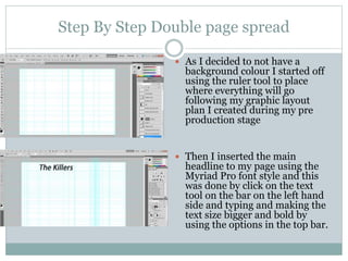 Step By Step Double page spread
 As I decided to not have a
background colour I started off
using the ruler tool to place
where everything will go
following my graphic layout
plan I created during my pre
production stage
 Then I inserted the main
headline to my page using the
Myriad Pro font style and this
was done by click on the text
tool on the bar on the left hand
side and typing and making the
text size bigger and bold by
using the options in the top bar.
 