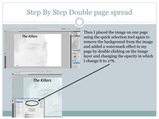 Step By Step Double page spread
Then I placed the image on one page
using the quick selection tool again to
remove the background from the image
and added a watermark effect to my
page by double clicking on the image
layer and changing the opacity in which
I change it to 17%.
 