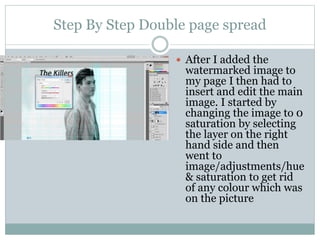 Step By Step Double page spread
 After I added the
watermarked image to
my page I then had to
insert and edit the main
image. I started by
changing the image to 0
saturation by selecting
the layer on the right
hand side and then
went to
image/adjustments/hue
& saturation to get rid
of any colour which was
on the picture
 