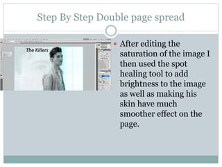 Step By Step Double page spread
 After editing the
saturation of the image I
then used the spot
healing tool to add
brightness to the image
as well as making his
skin have much
smoother effect on the
page.
 
