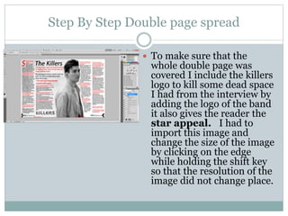 Step By Step Double page spread
 To make sure that the
whole double page was
covered I include the killers
logo to kill some dead space
I had from the interview by
adding the logo of the band
it also gives the reader the
star appeal. I had to
import this image and
change the size of the image
by clicking on the edge
while holding the shift key
so that the resolution of the
image did not change place.
 