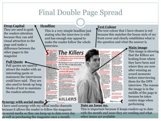 Final Double Page Spread
Pull Quote
Pull quotes are used to
attract the reader with an
interesting quote or
statement the interviewee
could have said. They are
also used to break up long
blocks of text to maintain
the readers attention.
Drop Capital
They are used to grab
the readers attention
because they can add
visual attraction to the
page and make a
difference between the
other pages in the
magazine
Synergy with social media
I have used synergy with my social media channels
because it allows the reader to follow the magazine
on social media so they can keep up to date every day
as well as purchasing the magazine once a month.
Date an Issue no.
This is important because it keeps readers up to date
with the month and issue they are reading and what
other issues are available
Main image
This image is showing
that the Killers are
looking from where
they have been and
where they are now
after winning an
award moments
before interviewing
them for the DPS
interview. The reason
the image is in the
middle of the page is
because he takes
centre stage when
performing
Headline Text Colour
The text colour that I have chosen is red
because this matches the house style of my
front cover and clearly establishes what is
the question and what the answer is
This is a very simple headline just
stating who the interview is with
and has enough star appeal to
make the reader follow the whole
interview.
 