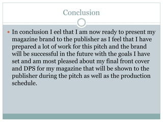 Conclusion
 In conclusion I eel that I am now ready to present my
magazine brand to the publisher as I feel that I have
prepared a lot of work for this pitch and the brand
will be successful in the future with the goals I have
set and am most pleased about my final front cover
and DPS for my magazine that will be shown to the
publisher during the pitch as well as the production
schedule.
 