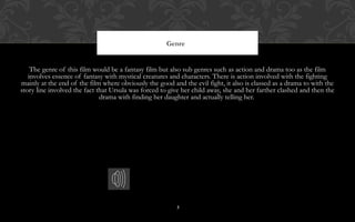 3
The genre of this film would be a fantasy film but also sub genres such as action and drama too as the film
involves essence of fantasy with mystical creatures and characters. There is action involved with the fighting
mainly at the end of the film where obviously the good and the evil fight, it also is classed as a drama to with the
story line involved the fact that Ursula was forced to give her child away, she and her farther clashed and then the
drama with finding her daughter and actually telling her.
Genre
 