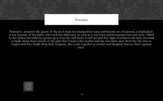 4
Narrative
Narrative- situation: the queen of the sea Ursula has changed her ways and become an evil person, complication:
it was because of her father who took her child away as soon as it was born and her partner was sent away/ killed
by her father, her child has grown up to hate her and wants to kill her and they fight, resolution: the little mermaid
is made aware from visions of the past that Ursula is her mother and she was taken away from her she tries to
forgive and they finally drop their weapons, they come together as mother and daughter than go their separate
ways.
4
 