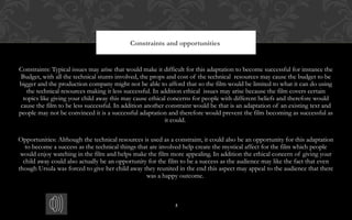 5
Constraints: Typical issues may arise that would make it difficult for this adaptation to become successful for instance the
Budget, with all the technical stunts involved, the props and cost of the technical resources may cause the budget to be
bigger and the production company might not be able to afford that so the film would be limited to what it can do using
the technical resources making it less successful. In addition ethical issues may arise because the film covers certain
topics like giving your child away this may cause ethical concerns for people with different beliefs and therefore would
cause the film to be less successful. In addition another constraint would be that is an adaptation of an existing text and
people may not be convinced it is a successful adaptation and therefore would prevent the film becoming as successful as
it could.
Opportunities: Although the technical resources is used as a constraint, it could also be an opportunity for this adaptation
to become a success as the technical things that are involved help create the mystical affect for the film which people
would enjoy watching in the film and helps make the film more appealing. In addition the ethical concern of giving your
child away could also actually be an opportunity for the film to be a success as the audience may like the fact that even
though Ursula was forced to give her child away they reunited in the end this aspect may appeal to the audience that there
was a happy outcome.
Constraints and opportunities
 