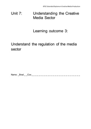 BTEC ExtendedDiplomainCreativeMediaProduction
Unit 7: Understanding the Creative
Media Sector
Learning outcome 3:
Understand the regulation of the media
sector
Name: _Brad _ _Cox _ _ _ _ _ _ _ _ _ _ _ _ _ _ _ _ _ _ _ _ _ _ _ _ _ _ _
 