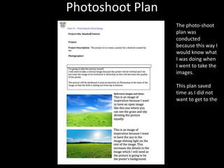 Photoshoot Plan
The photo-shoot
plan was
conducted
because this way I
would know what
I was doing when
I went to take the
images.
This plan saved
time as I did not
want to get to the
 