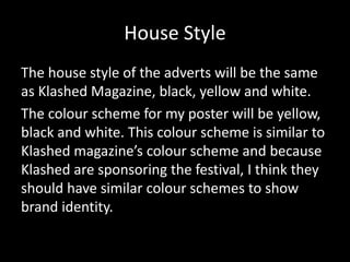 House Style
The house style of the adverts will be the same
as Klashed Magazine, black, yellow and white.
The colour scheme for my poster will be yellow,
black and white. This colour scheme is similar to
Klashed magazine’s colour scheme and because
Klashed are sponsoring the festival, I think they
should have similar colour schemes to show
brand identity.
 