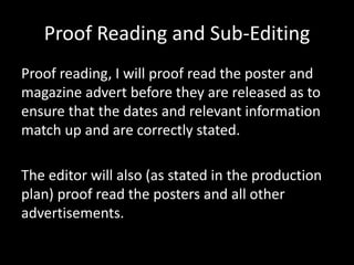 Proof Reading and Sub-Editing
Proof reading, I will proof read the poster and
magazine advert before they are released as to
ensure that the dates and relevant information
match up and are correctly stated.
The editor will also (as stated in the production
plan) proof read the posters and all other
advertisements.
 
